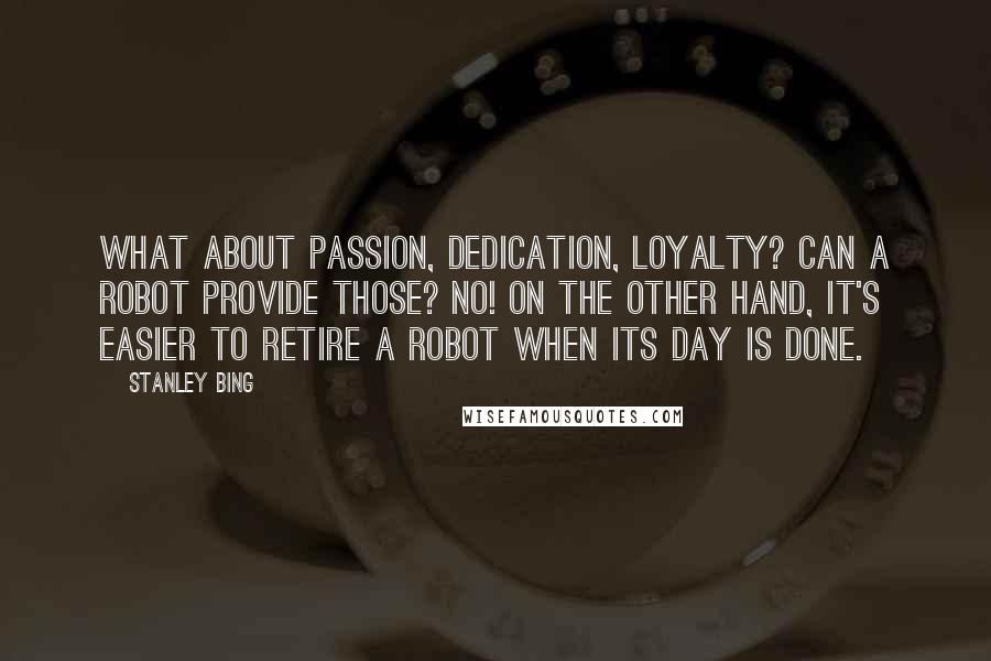 Stanley Bing Quotes: What about passion, dedication, loyalty? Can a robot provide those? No! On the other hand, it's easier to retire a robot when its day is done.