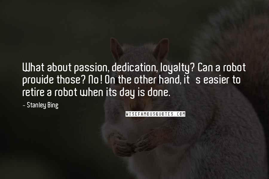 Stanley Bing Quotes: What about passion, dedication, loyalty? Can a robot provide those? No! On the other hand, it's easier to retire a robot when its day is done.