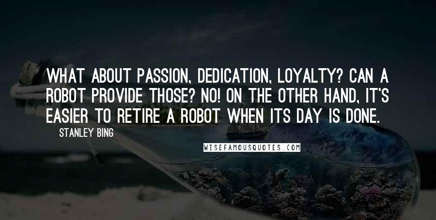 Stanley Bing Quotes: What about passion, dedication, loyalty? Can a robot provide those? No! On the other hand, it's easier to retire a robot when its day is done.