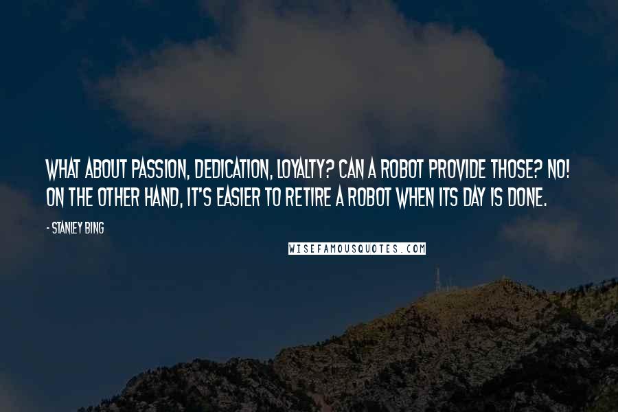 Stanley Bing Quotes: What about passion, dedication, loyalty? Can a robot provide those? No! On the other hand, it's easier to retire a robot when its day is done.