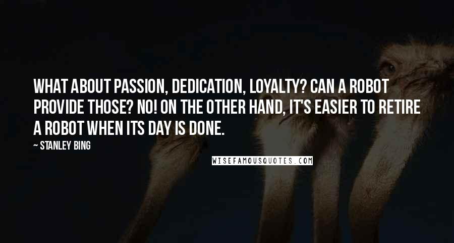 Stanley Bing Quotes: What about passion, dedication, loyalty? Can a robot provide those? No! On the other hand, it's easier to retire a robot when its day is done.