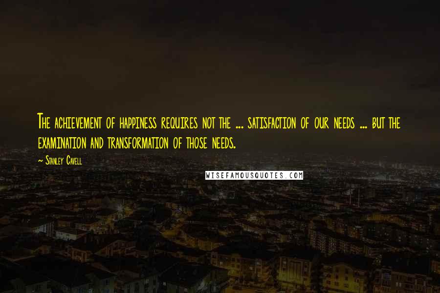 Stanley Cavell Quotes: The achievement of happiness requires not the ... satisfaction of our needs ... but the examination and transformation of those needs.