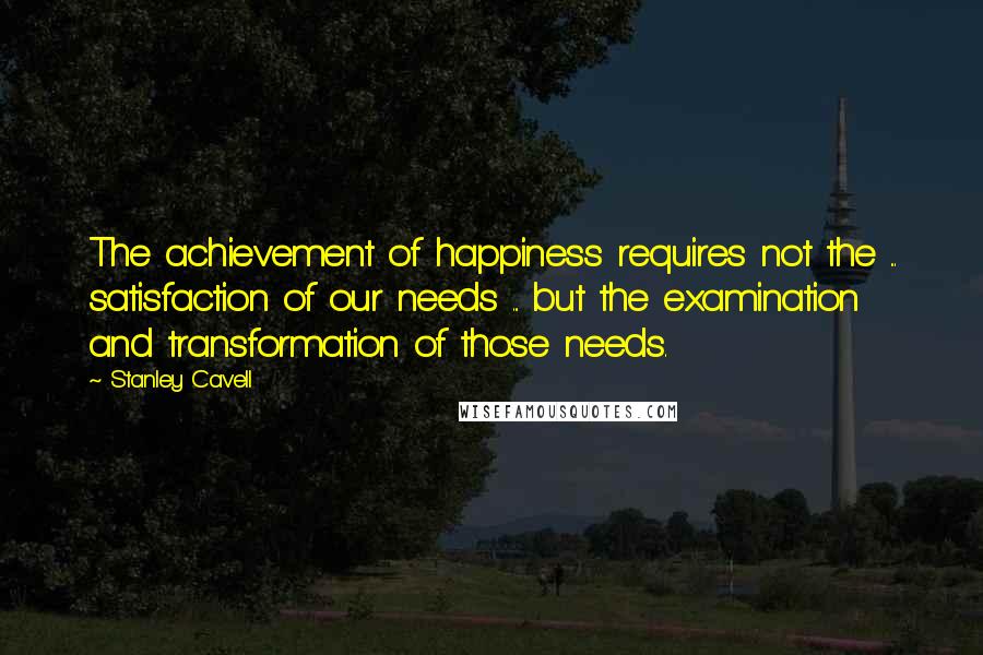 Stanley Cavell Quotes: The achievement of happiness requires not the ... satisfaction of our needs ... but the examination and transformation of those needs.