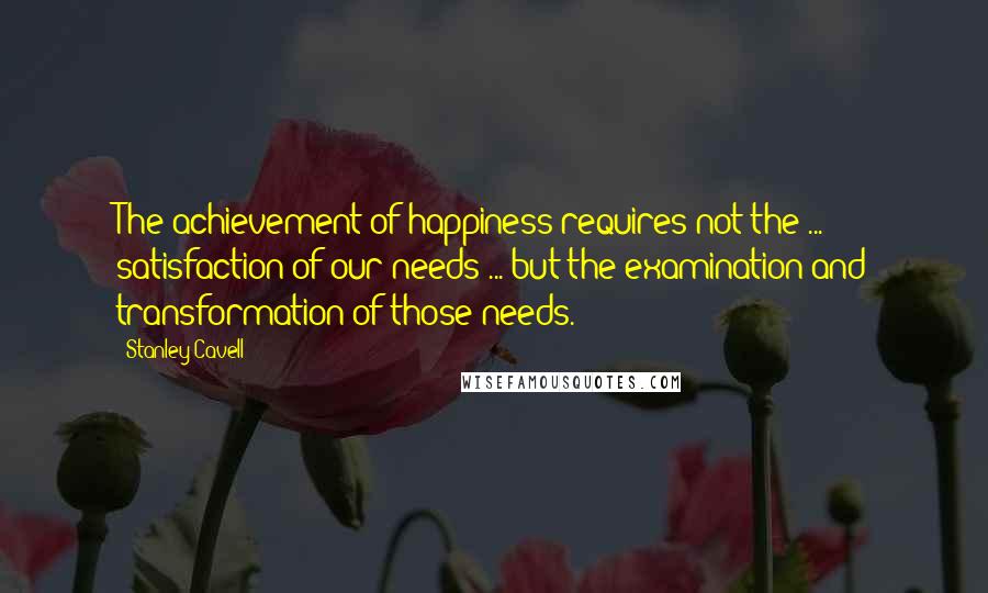 Stanley Cavell Quotes: The achievement of happiness requires not the ... satisfaction of our needs ... but the examination and transformation of those needs.