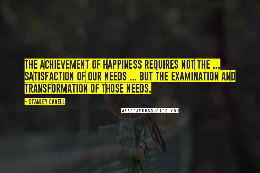 Stanley Cavell Quotes: The achievement of happiness requires not the ... satisfaction of our needs ... but the examination and transformation of those needs.