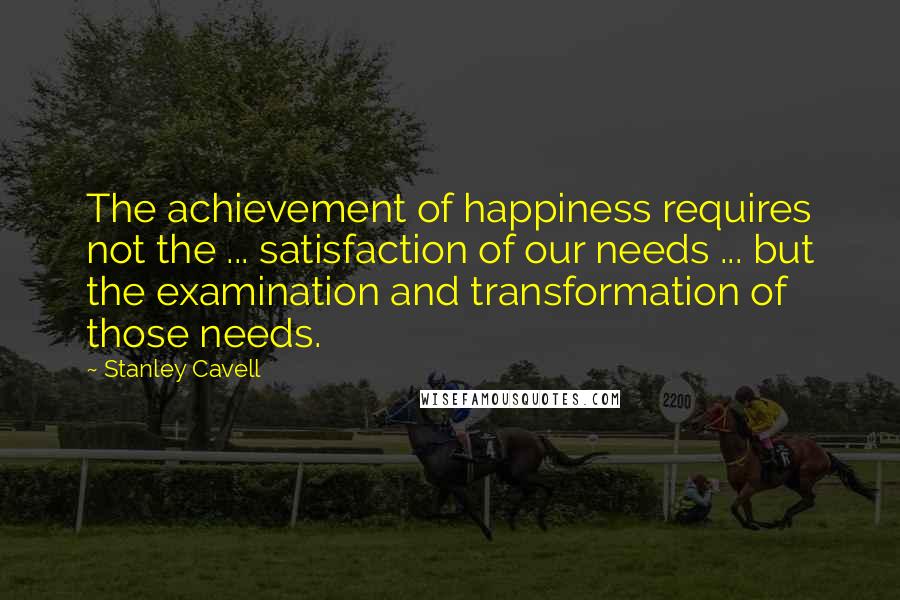 Stanley Cavell Quotes: The achievement of happiness requires not the ... satisfaction of our needs ... but the examination and transformation of those needs.