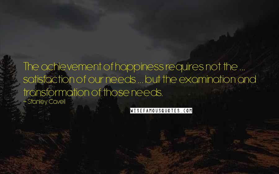 Stanley Cavell Quotes: The achievement of happiness requires not the ... satisfaction of our needs ... but the examination and transformation of those needs.