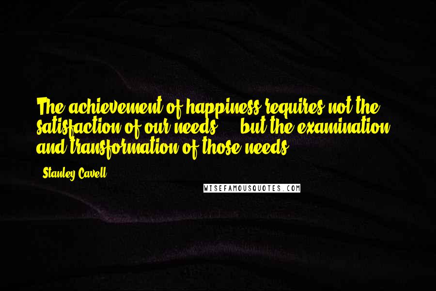 Stanley Cavell Quotes: The achievement of happiness requires not the ... satisfaction of our needs ... but the examination and transformation of those needs.