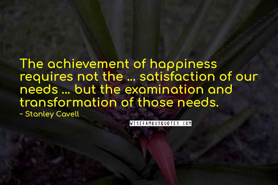 Stanley Cavell Quotes: The achievement of happiness requires not the ... satisfaction of our needs ... but the examination and transformation of those needs.