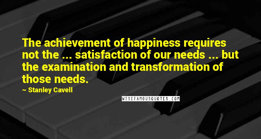 Stanley Cavell Quotes: The achievement of happiness requires not the ... satisfaction of our needs ... but the examination and transformation of those needs.