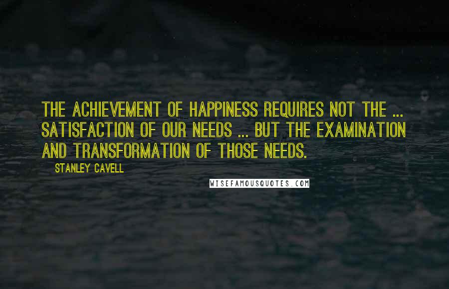 Stanley Cavell Quotes: The achievement of happiness requires not the ... satisfaction of our needs ... but the examination and transformation of those needs.