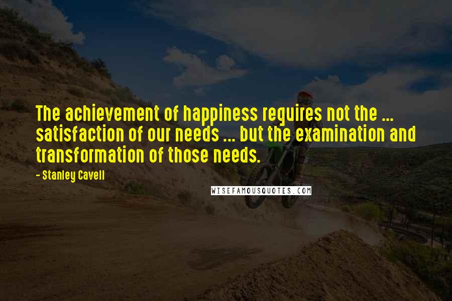 Stanley Cavell Quotes: The achievement of happiness requires not the ... satisfaction of our needs ... but the examination and transformation of those needs.