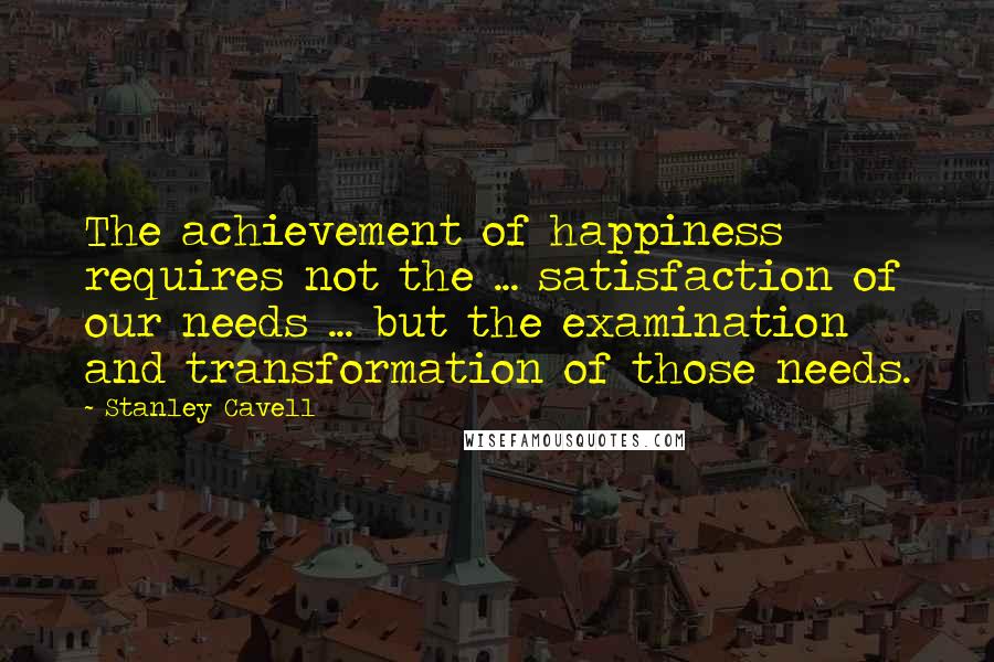 Stanley Cavell Quotes: The achievement of happiness requires not the ... satisfaction of our needs ... but the examination and transformation of those needs.