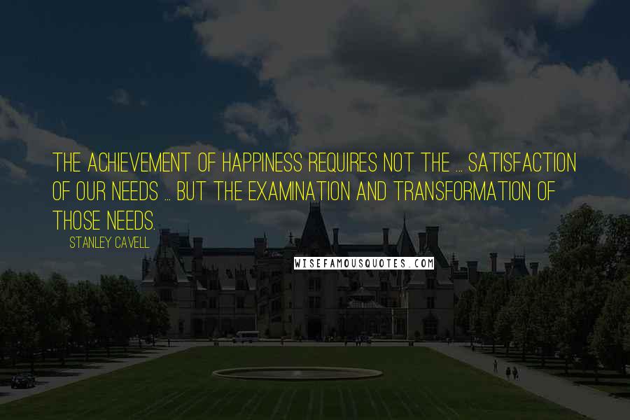Stanley Cavell Quotes: The achievement of happiness requires not the ... satisfaction of our needs ... but the examination and transformation of those needs.