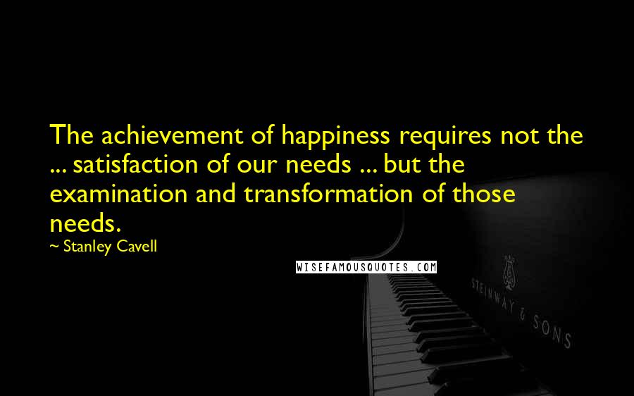 Stanley Cavell Quotes: The achievement of happiness requires not the ... satisfaction of our needs ... but the examination and transformation of those needs.