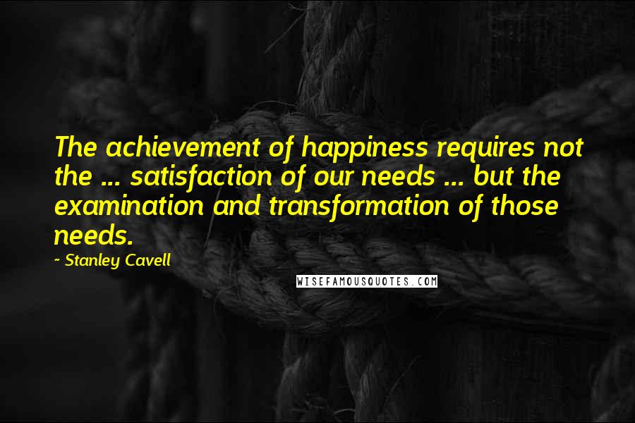 Stanley Cavell Quotes: The achievement of happiness requires not the ... satisfaction of our needs ... but the examination and transformation of those needs.