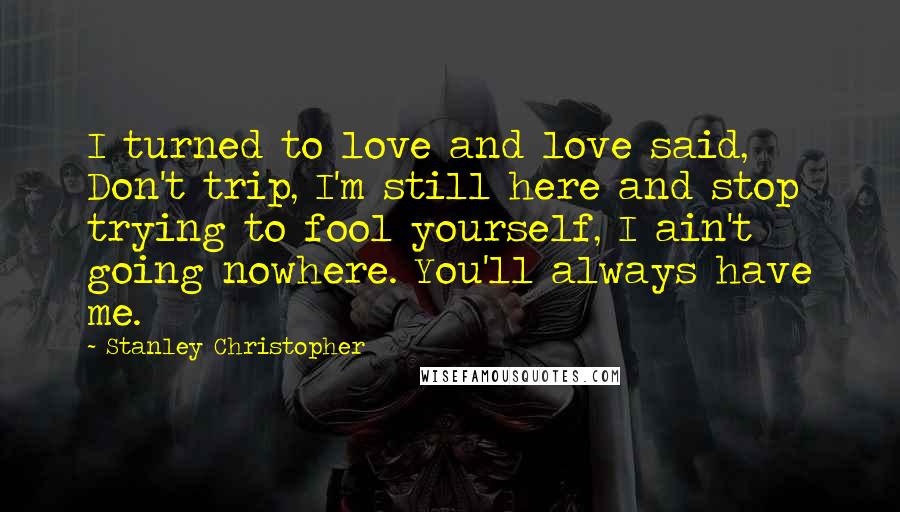 Stanley Christopher Quotes: I turned to love and love said, Don't trip, I'm still here and stop trying to fool yourself, I ain't going nowhere. You'll always have me.