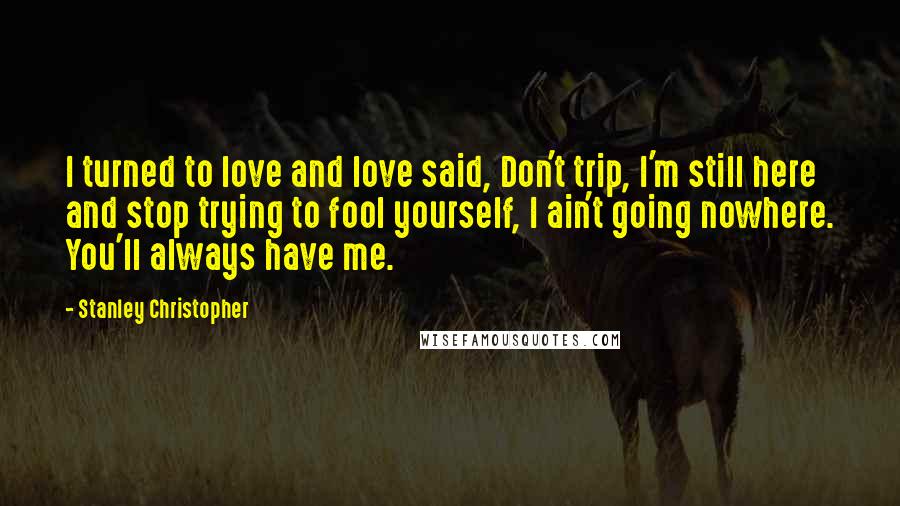Stanley Christopher Quotes: I turned to love and love said, Don't trip, I'm still here and stop trying to fool yourself, I ain't going nowhere. You'll always have me.