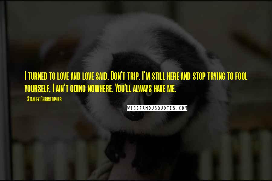 Stanley Christopher Quotes: I turned to love and love said, Don't trip, I'm still here and stop trying to fool yourself, I ain't going nowhere. You'll always have me.