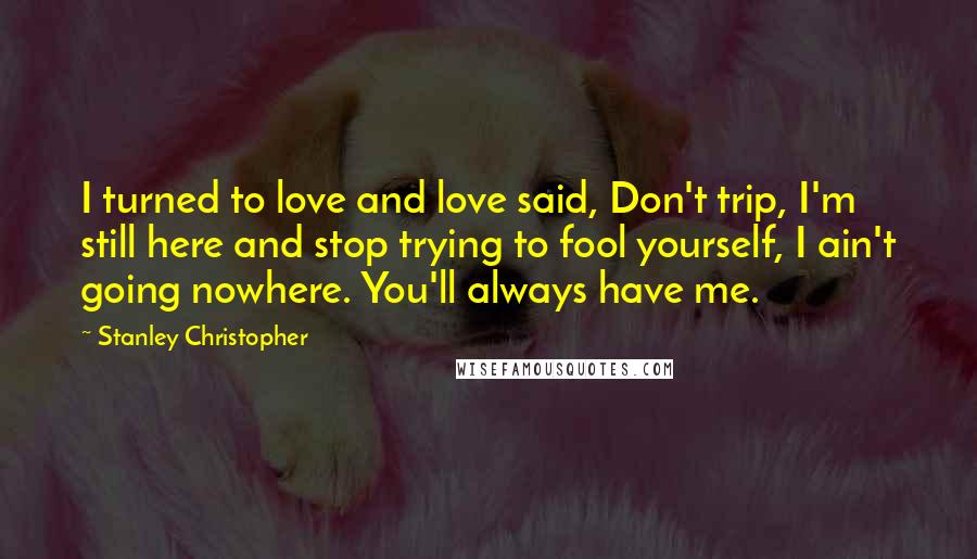 Stanley Christopher Quotes: I turned to love and love said, Don't trip, I'm still here and stop trying to fool yourself, I ain't going nowhere. You'll always have me.