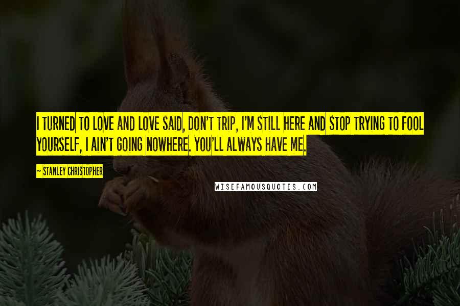 Stanley Christopher Quotes: I turned to love and love said, Don't trip, I'm still here and stop trying to fool yourself, I ain't going nowhere. You'll always have me.