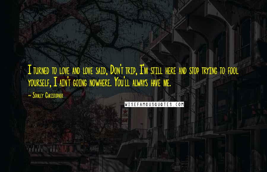 Stanley Christopher Quotes: I turned to love and love said, Don't trip, I'm still here and stop trying to fool yourself, I ain't going nowhere. You'll always have me.