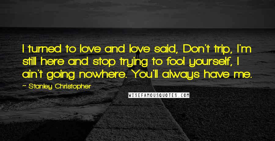 Stanley Christopher Quotes: I turned to love and love said, Don't trip, I'm still here and stop trying to fool yourself, I ain't going nowhere. You'll always have me.