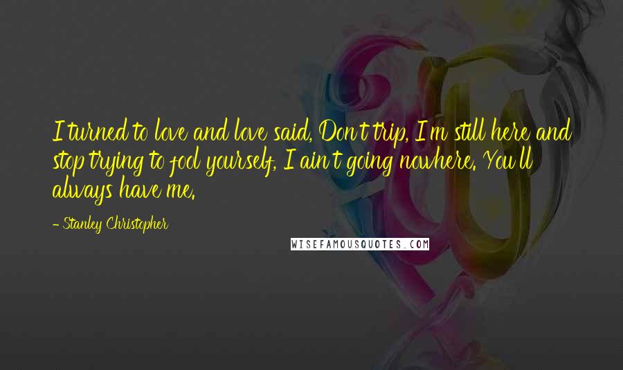 Stanley Christopher Quotes: I turned to love and love said, Don't trip, I'm still here and stop trying to fool yourself, I ain't going nowhere. You'll always have me.