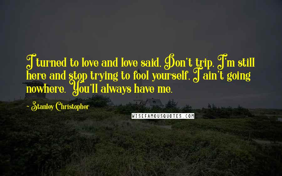 Stanley Christopher Quotes: I turned to love and love said, Don't trip, I'm still here and stop trying to fool yourself, I ain't going nowhere. You'll always have me.