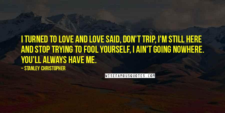 Stanley Christopher Quotes: I turned to love and love said, Don't trip, I'm still here and stop trying to fool yourself, I ain't going nowhere. You'll always have me.