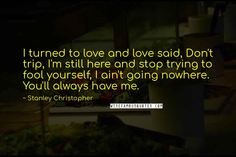 Stanley Christopher Quotes: I turned to love and love said, Don't trip, I'm still here and stop trying to fool yourself, I ain't going nowhere. You'll always have me.