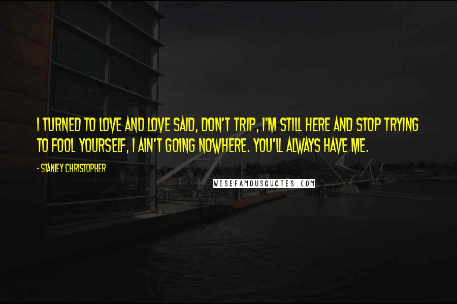 Stanley Christopher Quotes: I turned to love and love said, Don't trip, I'm still here and stop trying to fool yourself, I ain't going nowhere. You'll always have me.