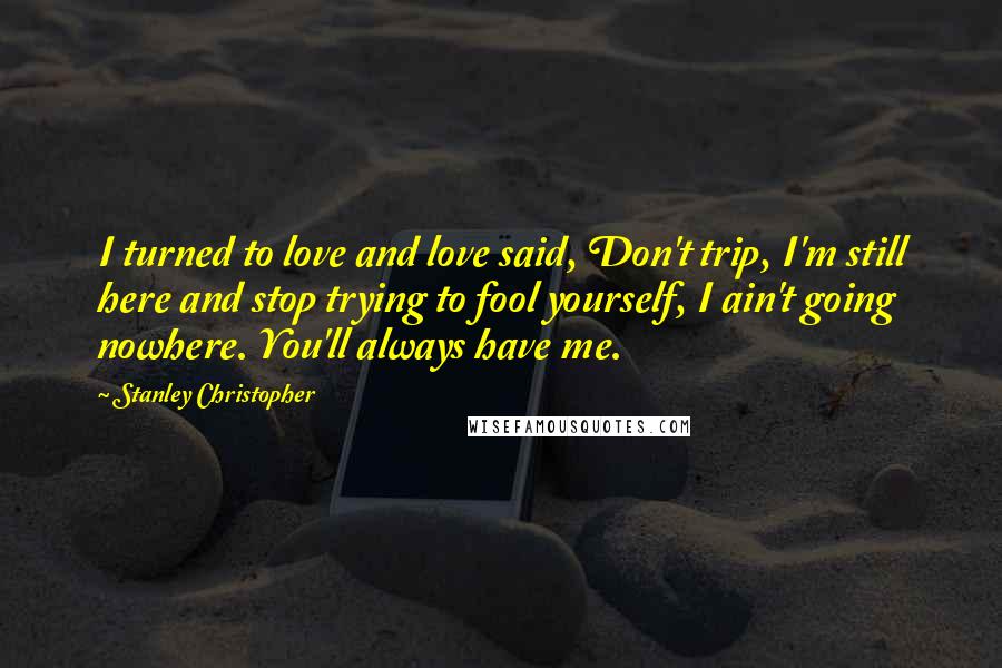 Stanley Christopher Quotes: I turned to love and love said, Don't trip, I'm still here and stop trying to fool yourself, I ain't going nowhere. You'll always have me.
