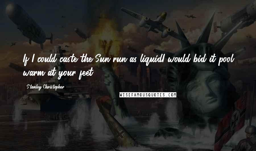 Stanley Christopher Quotes: If I could caste the Sun run as liquidI would bid it pool warm at your feet