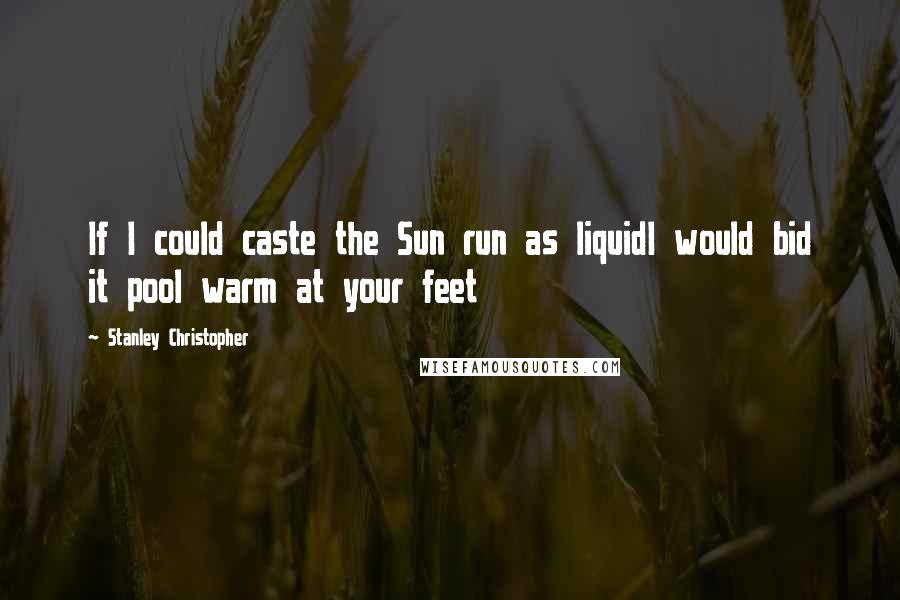 Stanley Christopher Quotes: If I could caste the Sun run as liquidI would bid it pool warm at your feet