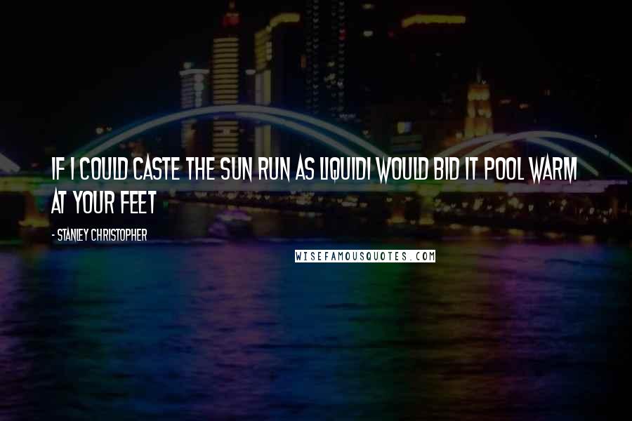 Stanley Christopher Quotes: If I could caste the Sun run as liquidI would bid it pool warm at your feet