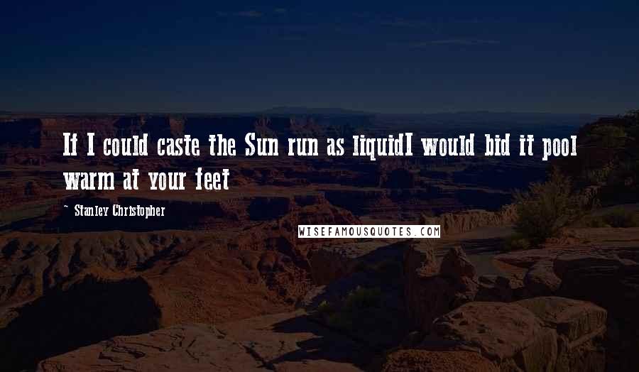 Stanley Christopher Quotes: If I could caste the Sun run as liquidI would bid it pool warm at your feet