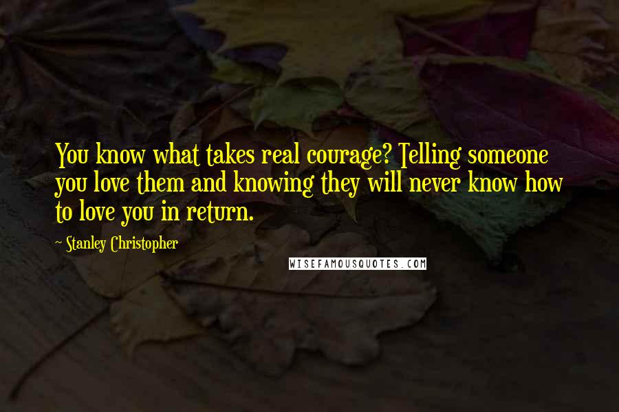 Stanley Christopher Quotes: You know what takes real courage? Telling someone you love them and knowing they will never know how to love you in return.