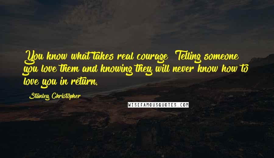 Stanley Christopher Quotes: You know what takes real courage? Telling someone you love them and knowing they will never know how to love you in return.