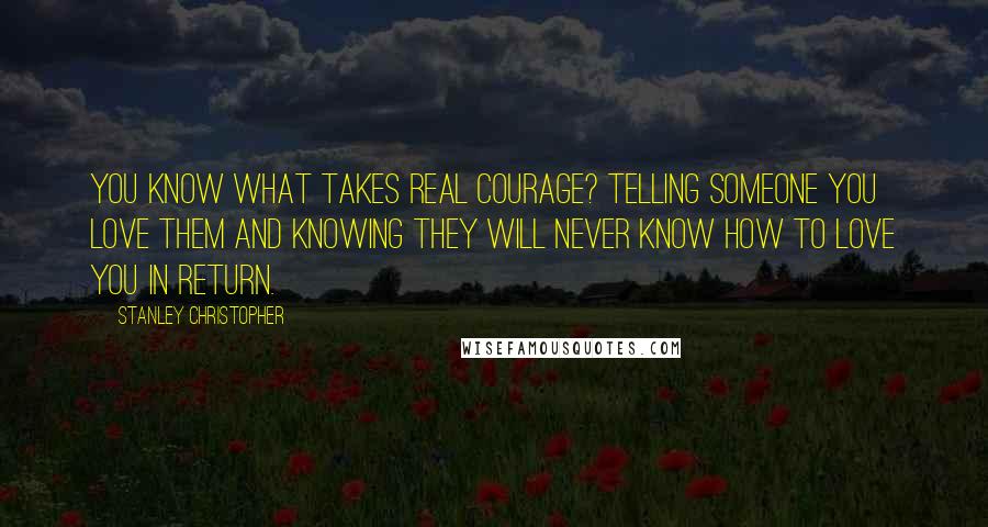 Stanley Christopher Quotes: You know what takes real courage? Telling someone you love them and knowing they will never know how to love you in return.