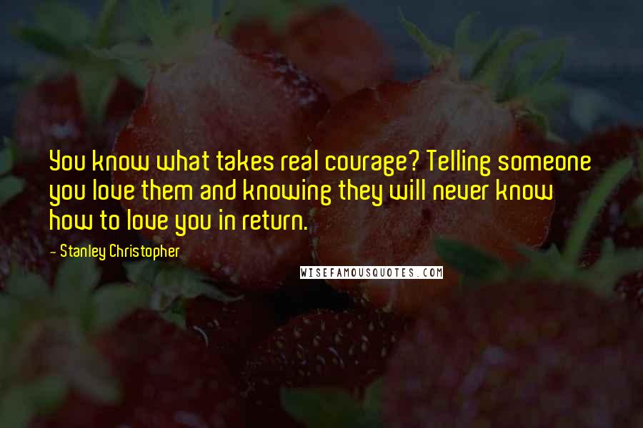 Stanley Christopher Quotes: You know what takes real courage? Telling someone you love them and knowing they will never know how to love you in return.