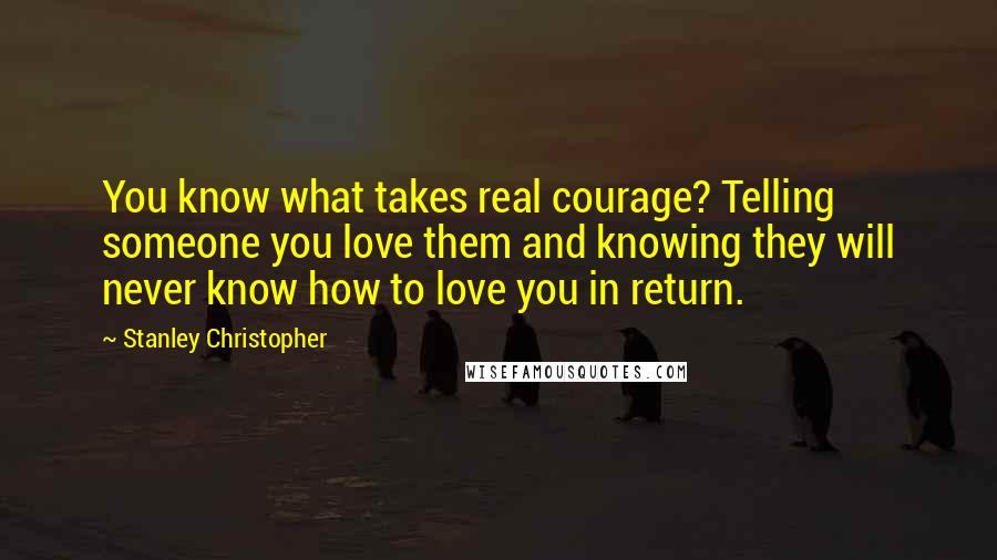 Stanley Christopher Quotes: You know what takes real courage? Telling someone you love them and knowing they will never know how to love you in return.