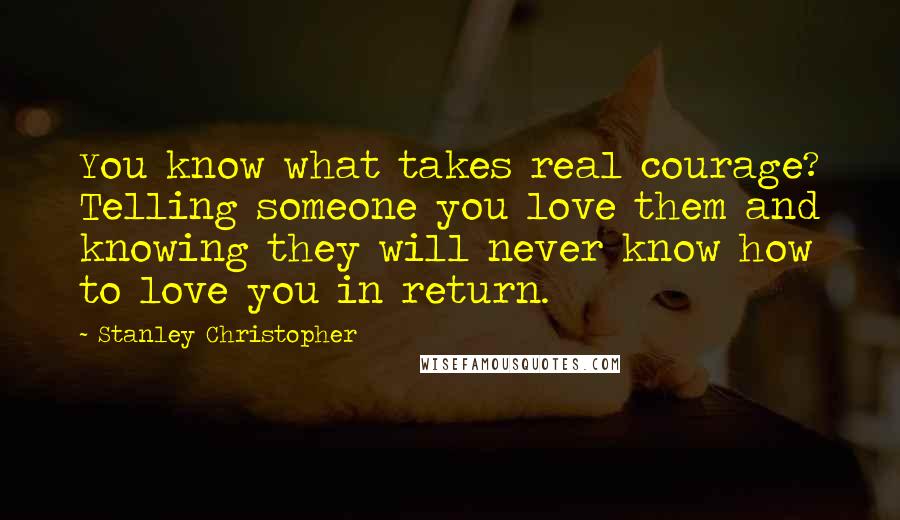 Stanley Christopher Quotes: You know what takes real courage? Telling someone you love them and knowing they will never know how to love you in return.