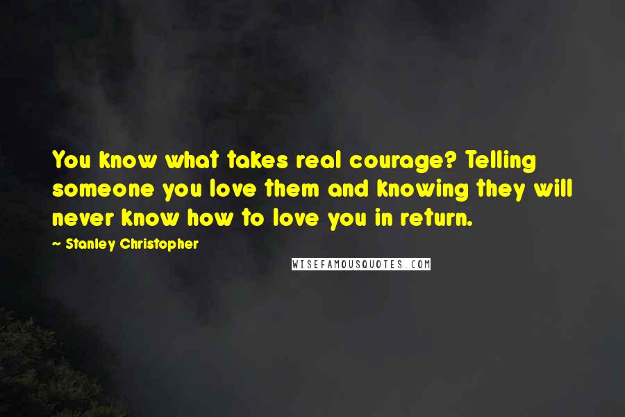 Stanley Christopher Quotes: You know what takes real courage? Telling someone you love them and knowing they will never know how to love you in return.