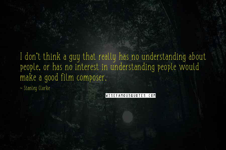 Stanley Clarke Quotes: I don't think a guy that really has no understanding about people, or has no interest in understanding people would make a good film composer.