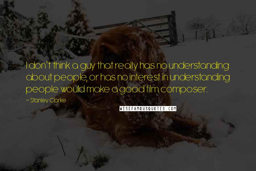 Stanley Clarke Quotes: I don't think a guy that really has no understanding about people, or has no interest in understanding people would make a good film composer.