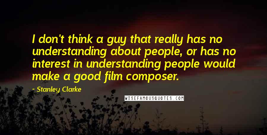 Stanley Clarke Quotes: I don't think a guy that really has no understanding about people, or has no interest in understanding people would make a good film composer.