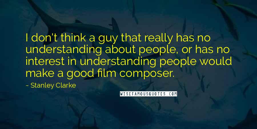 Stanley Clarke Quotes: I don't think a guy that really has no understanding about people, or has no interest in understanding people would make a good film composer.