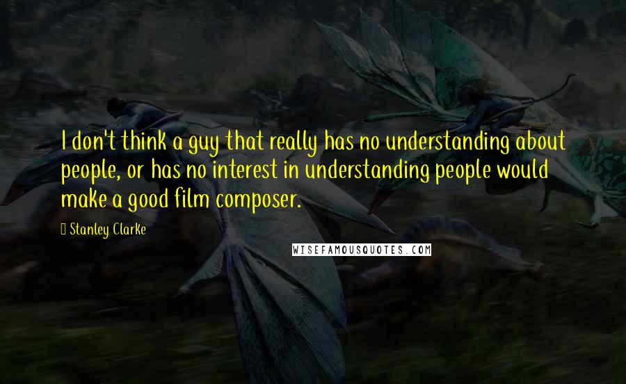 Stanley Clarke Quotes: I don't think a guy that really has no understanding about people, or has no interest in understanding people would make a good film composer.