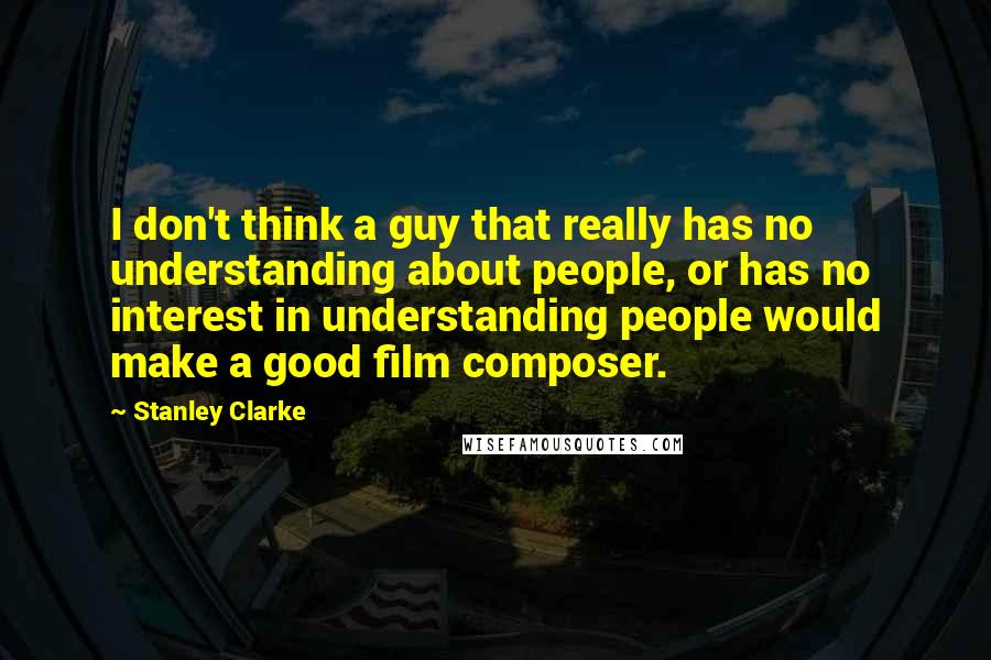 Stanley Clarke Quotes: I don't think a guy that really has no understanding about people, or has no interest in understanding people would make a good film composer.